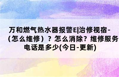 万和燃气热水器报警E|治修视宿-（怎么维修）？怎么消除？维修服务电话是多少(今日-更新)